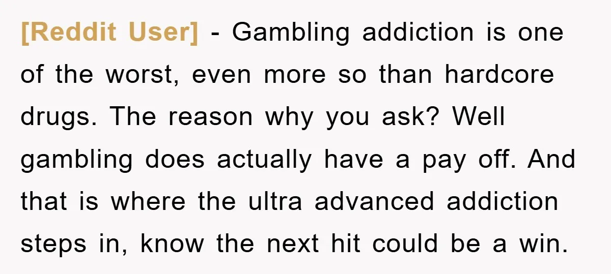 [Reddit User] − Gambling addiction is one of the worst, even more so than hardcore drugs. The reason why you ask? Well gambling does actually have a pay off. And...