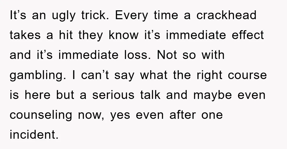 It’s an ugly trick. Every time a crackhead takes a hit they know it’s immediate effect and it’s immediate loss. Not so with gambling. I can’t say what the right...
