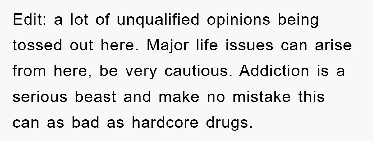 Edit: a lot of unqualified opinions being tossed out here. Major life issues can arise from here, be very cautious. Addiction is a serious beast and make no mistake this...