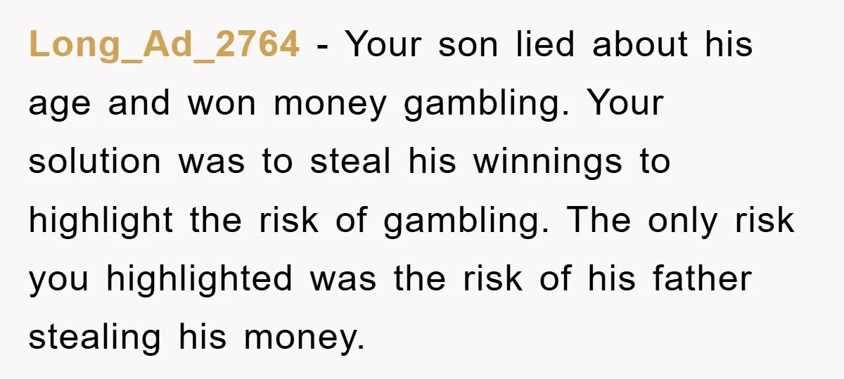 Long_Ad_2764 − Your son lied about his age and won money gambling. Your solution was to steal his winnings to highlight the risk of gambling. The only risk you highlighted...