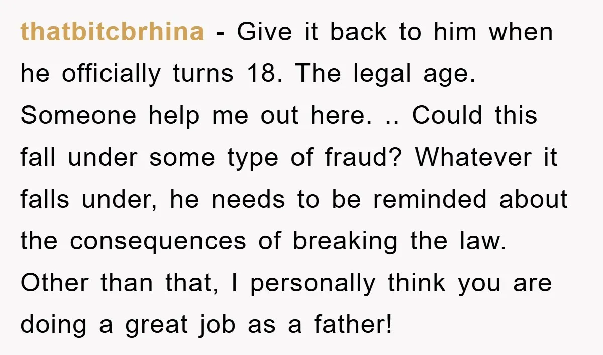 thatbitcbrhina − Give it back to him when he officially turns 18. The legal age. Someone help me out here. .. Could this fall under some type of fraud? Whatever...