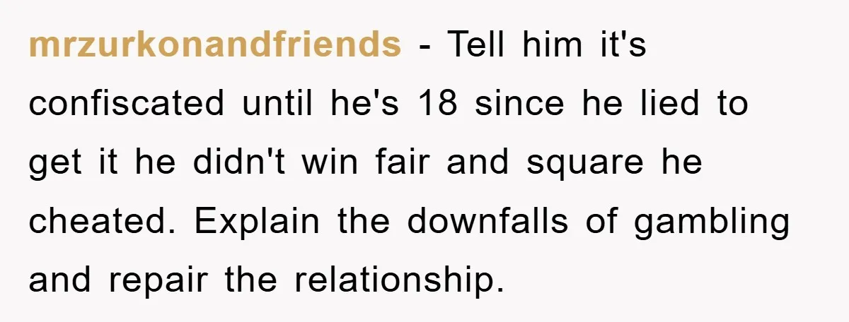 mrzurkonandfriends − Tell him it's confiscated until he's 18 since he lied to get it he didn't win fair and square he cheated. Explain the downfalls of gambling and repair...