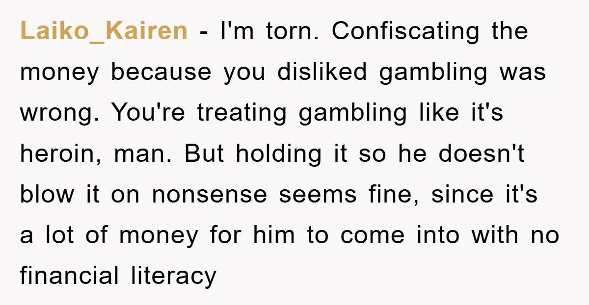 Laiko_Kairen − I'm torn. Confiscating the money because you disliked gambling was wrong. You're treating gambling like it's heroin, man. But holding it so he doesn't blow it on nonsense...