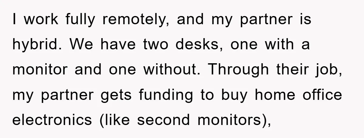 I work fully remotely, and my partner is hybrid. We have two desks, one with a monitor and one without. Through their job, my partner gets funding to buy home...