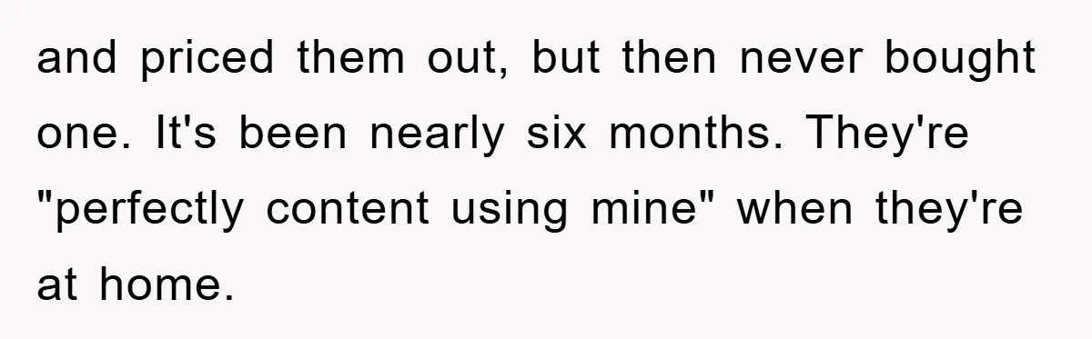 and priced them out, but then never bought one. It's been nearly six months. They're "perfectly content using mine" when they're at home.