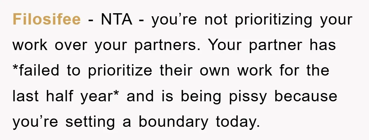 Filosifee − NTA - you’re not prioritizing your work over your partners. Your partner has *failed to prioritize their own work for the last half year* and is being pissy...