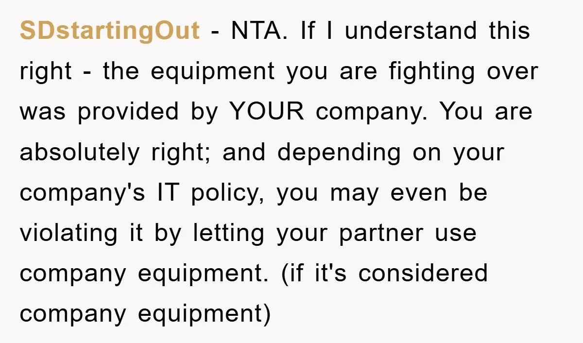 SDstartingOut − NTA. If I understand this right - the equipment you are fighting over was provided by YOUR company. You are absolutely right; and depending on your company's IT...