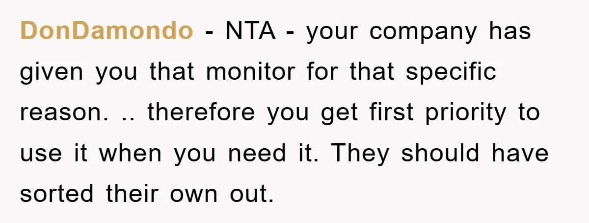 DonDamondo − NTA - your company has given you that monitor for that specific reason. .. therefore you get first priority to use it when you need it. They should...