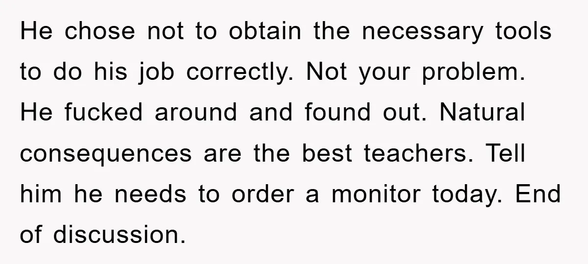 He chose not to obtain the necessary tools to do his job correctly. Not your problem. He fucked around and found out. Natural consequences are the best teachers. Tell him...