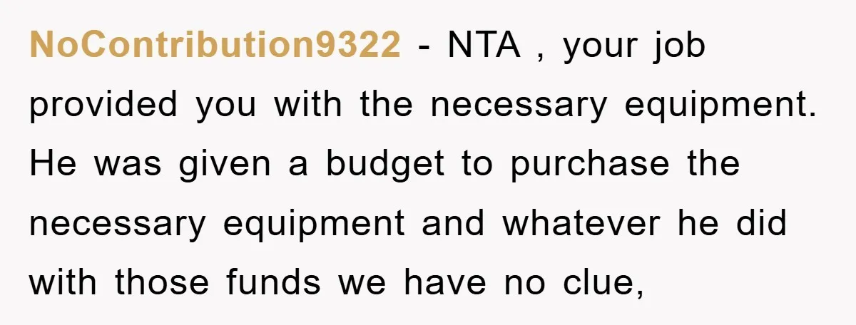 NoContribution9322 − NTA , your job provided you with the necessary equipment. He was given a budget to purchase the necessary equipment and whatever he did with those funds we...