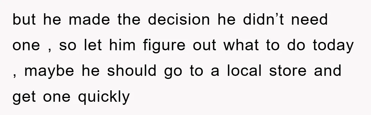 but he made the decision he didn’t need one , so let him figure out what to do today , maybe he should go to a local store and get...