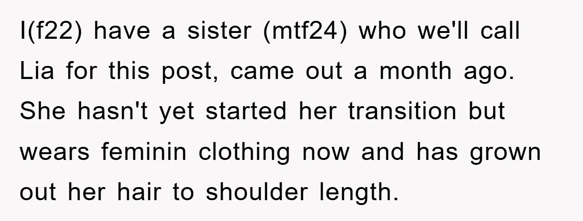 I(f22) have a sister (mtf24) who we'll call Lia for this post, came out a month ago. She hasn't yet started her transition but wears feminin clothing now and has...