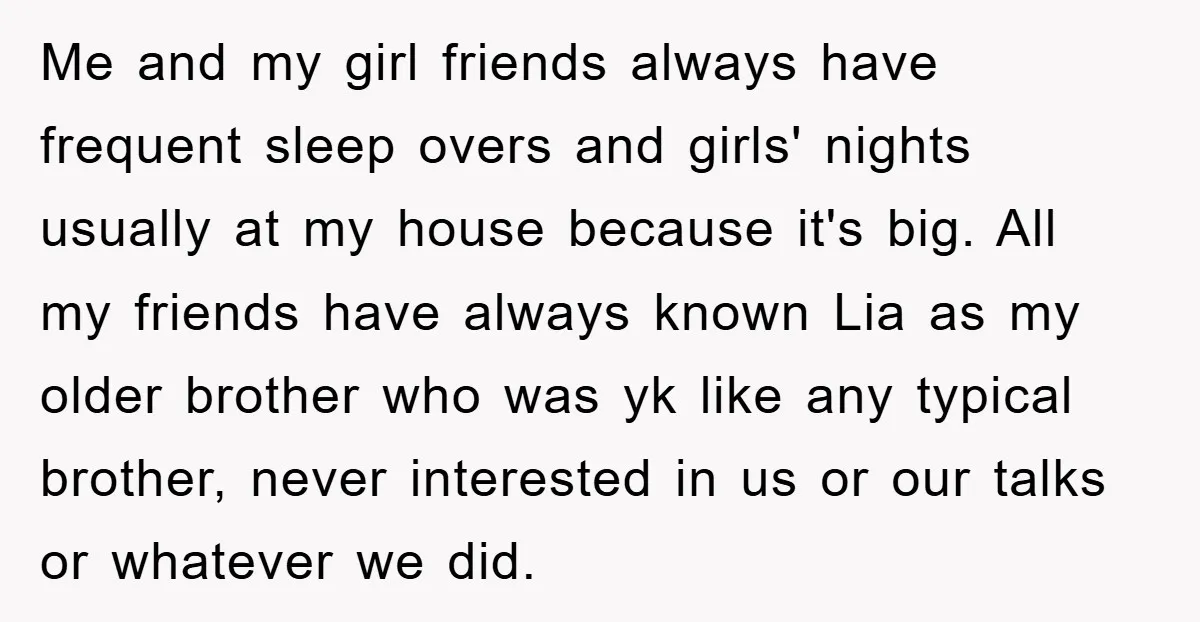 Me and my girl friends always have frequent sleep overs and girls' nights usually at my house because it's big. All my friends have always known Lia as my older...
