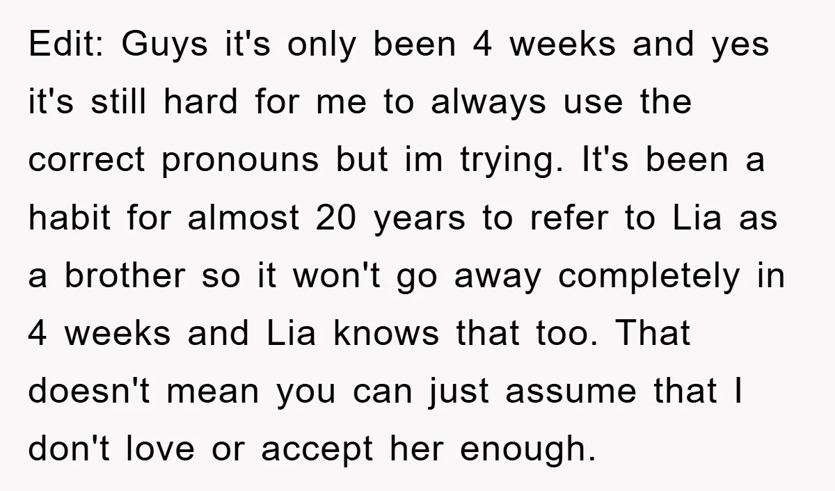 Edit: Guys it's only been 4 weeks and yes it's still hard for me to always use the correct pronouns but im trying. It's been a habit for almost 20...