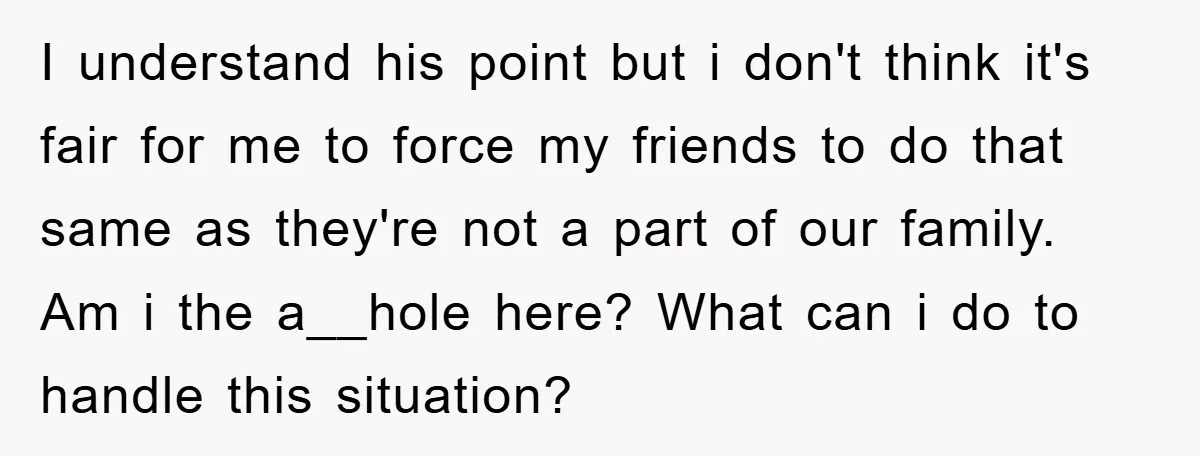 I understand his point but i don't think it's fair for me to force my friends to do that same as they're not a part of our family. Am i...