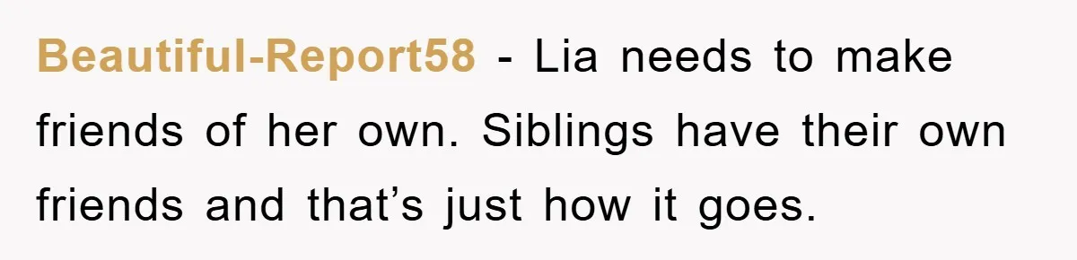 Beautiful-Report58 − Lia needs to make friends of her own. Siblings have their own friends and that’s just how it goes.