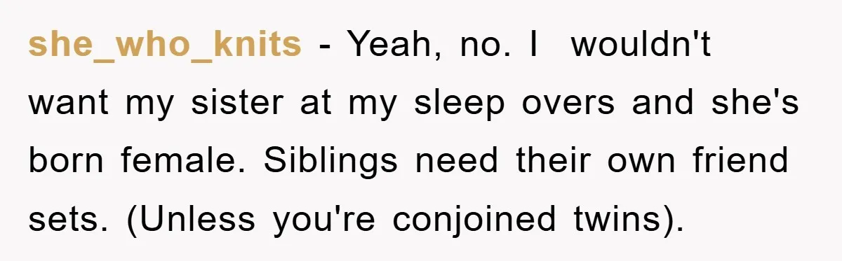 she_who_knits − Yeah, no. I  wouldn't want my sister at my sleep overs and she's born female. Siblings need their own friend sets. (Unless you're conjoined twins).