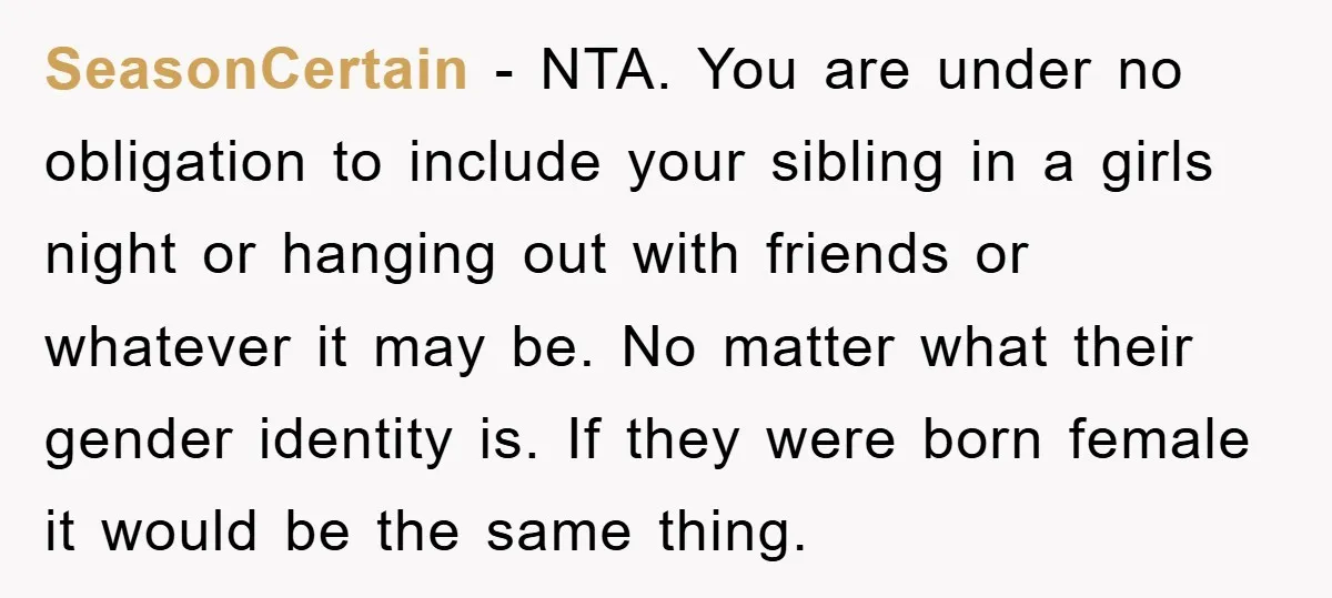 SeasonCertain − NTA. You are under no obligation to include your sibling in a girls night or hanging out with friends or whatever it may be. No matter what their...