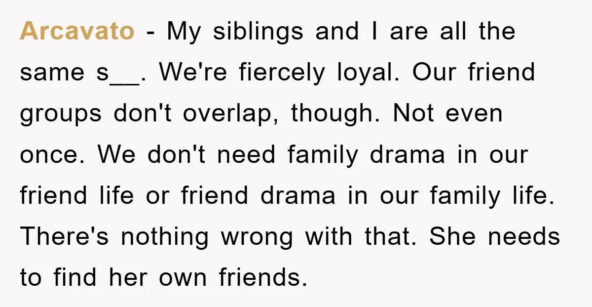 Arcavato − My siblings and I are all the same s__. We're fiercely loyal. Our friend groups don't overlap, though. Not even once. We don't need family drama in our...