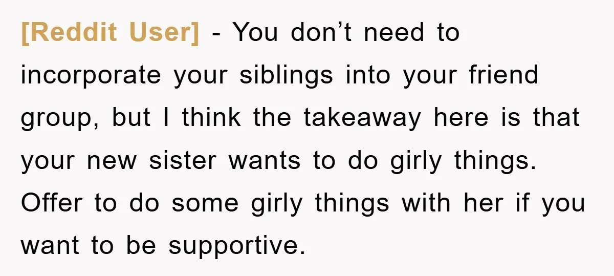 [Reddit User] − You don’t need to incorporate your siblings into your friend group, but I think the takeaway here is that your new sister wants to do girly things....