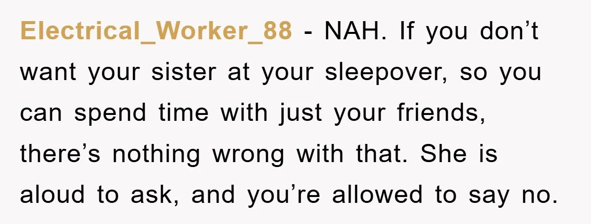 Electrical_Worker_88 − NAH. If you don’t want your sister at your sleepover, so you can spend time with just your friends, there’s nothing wrong with that. She is aloud to...