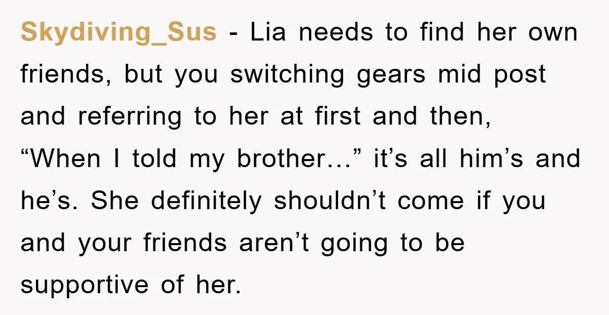 Skydiving_Sus − Lia needs to find her own friends, but you switching gears mid post and referring to her at first and then, “When I told my brother…” it’s all...