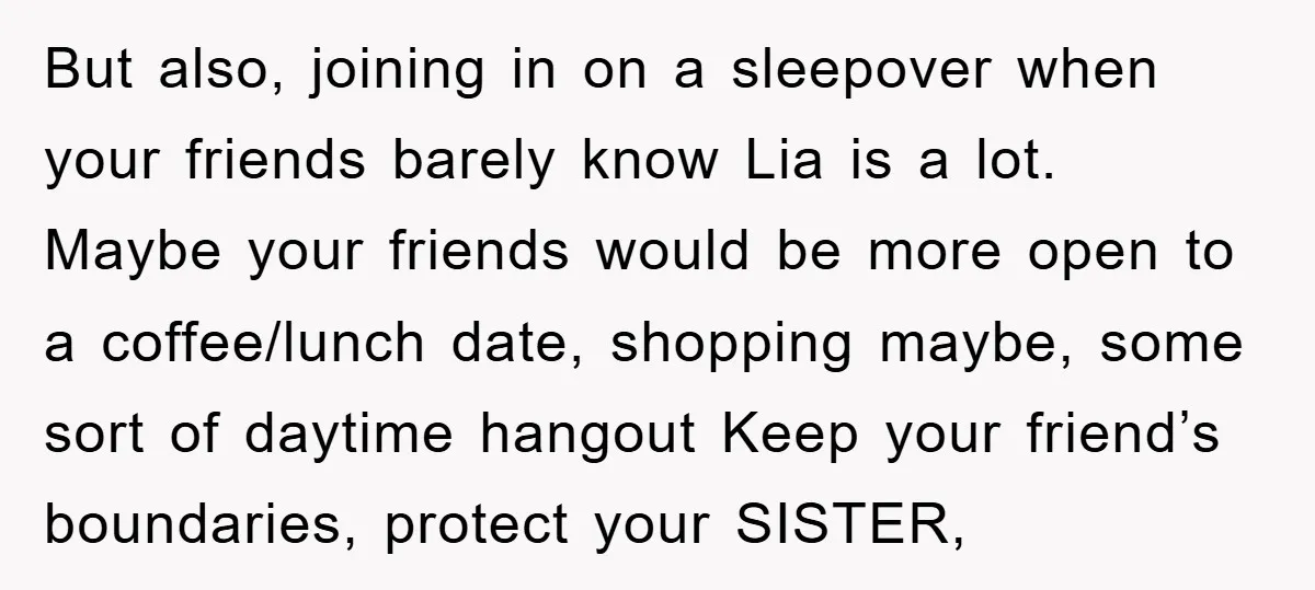 But also, joining in on a sleepover when your friends barely know Lia is a lot. Maybe your friends would be more open to a coffee/lunch date, shopping maybe, some...