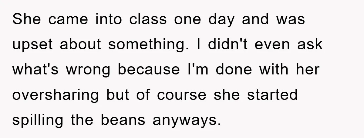 She came into class one day and was upset about something. I didn't even ask what's wrong because I'm done with her oversharing but of course she started spilling the...