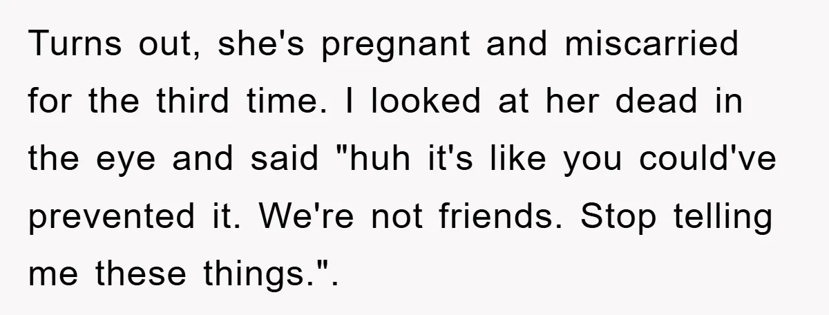 Turns out, she's pregnant and miscarried for the third time. I looked at her dead in the eye and said "huh it's like you could've prevented it. We're not friends....