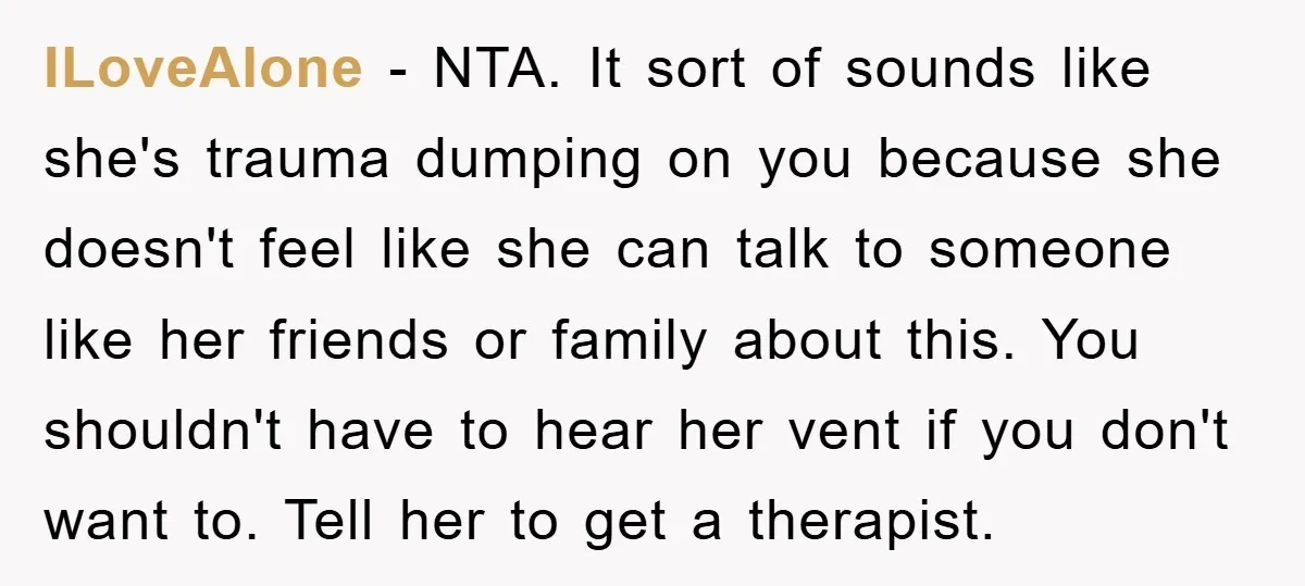 ILoveAlone − NTA. It sort of sounds like she's trauma dumping on you because she doesn't feel like she can talk to someone like her friends or family about this....