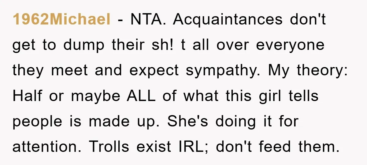 1962Michael − NTA. Acquaintances don't get to dump their sh! t all over everyone they meet and expect sympathy. My theory: Half or maybe ALL of what this girl tells...