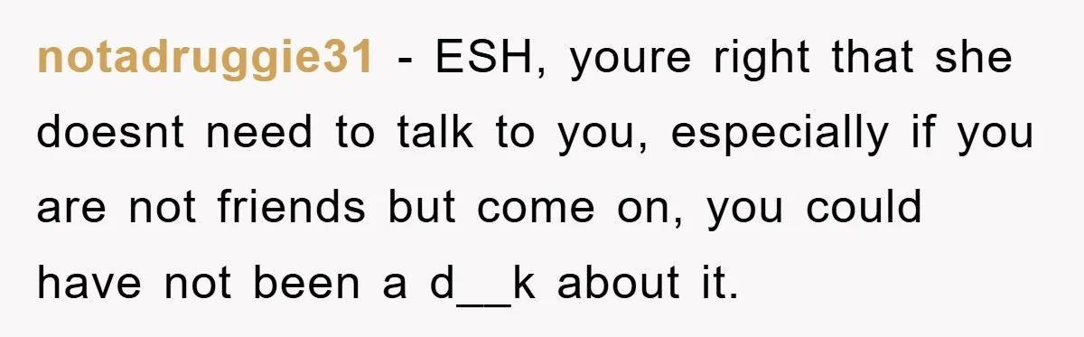 notadruggie31 − ESH, youre right that she doesnt need to talk to you, especially if you are not friends but come on, you could have not been a d__k about...