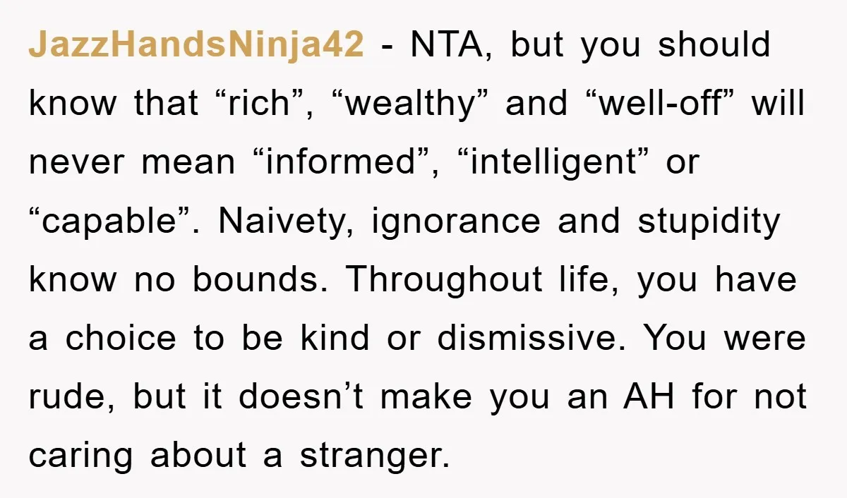 JazzHandsNinja42 − NTA, but you should know that “rich”, “wealthy” and “well-off” will never mean “informed”, “intelligent” or “capable”. Naivety, ignorance and stupidity know no bounds. Throughout life, you have...