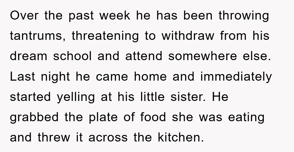 Over the past week he has been throwing tantrums, threatening to withdraw from his dream school and attend somewhere else. Last night he came home and immediately started yelling at...