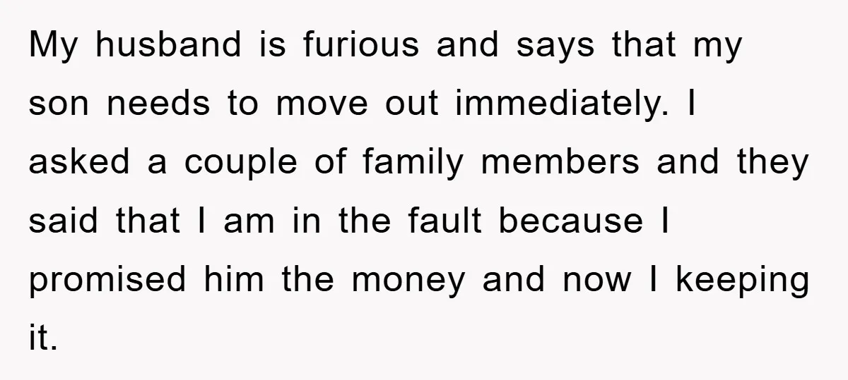 My husband is furious and says that my son needs to move out immediately. I asked a couple of family members and they said that I am in the fault...