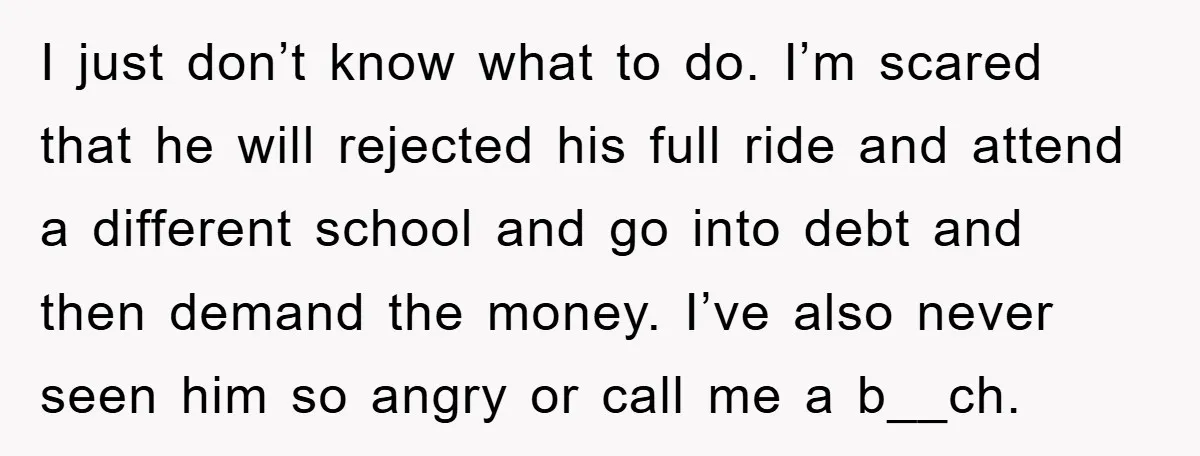 I just don’t know what to do. I’m scared that he will rejected his full ride and attend a different school and go into debt and then demand the money....