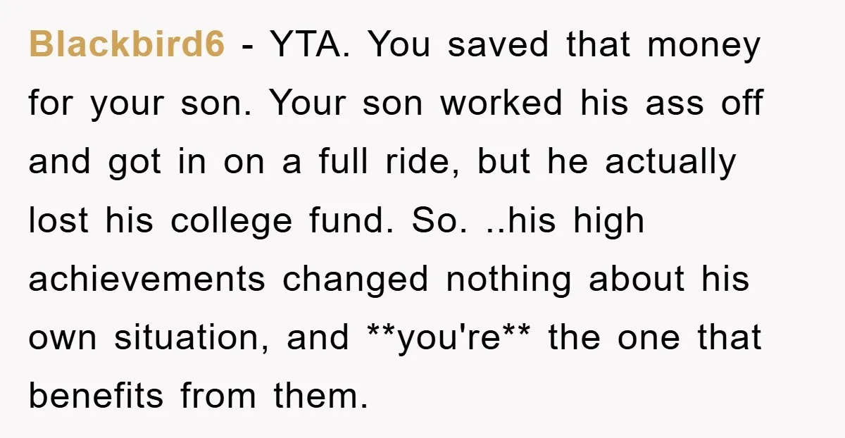 Blackbird6 − YTA. You saved that money for your son. Your son worked his ass off and got in on a full ride, but he actually lost his college fund....