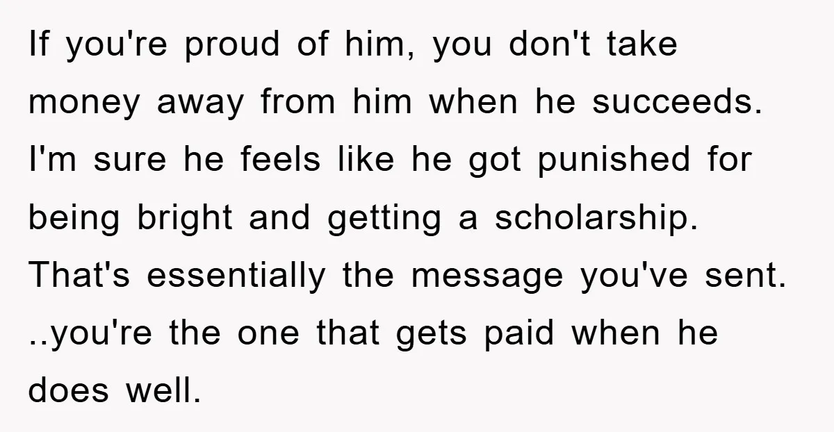 If you're proud of him, you don't take money away from him when he succeeds. I'm sure he feels like he got punished for being bright and getting a scholarship....