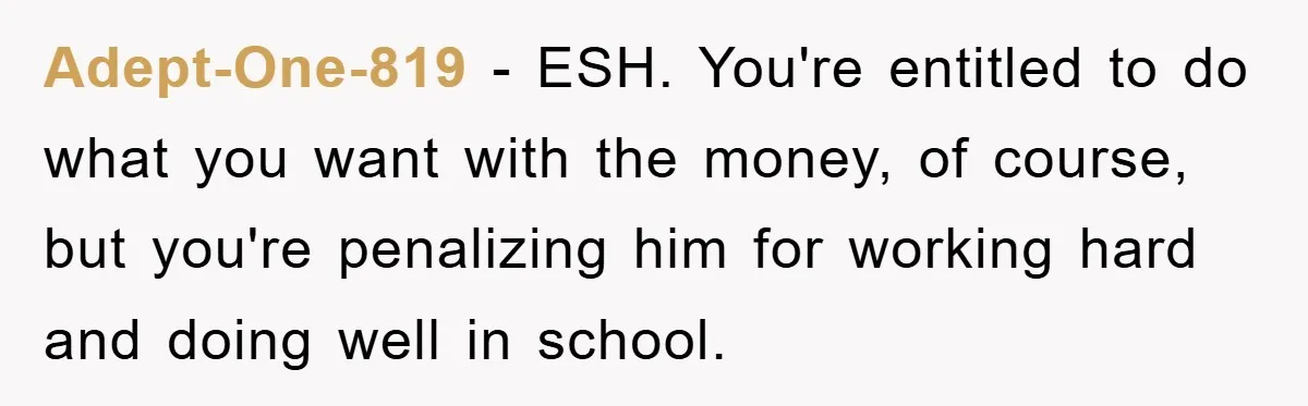 Adept-One-819 − ESH. You're entitled to do what you want with the money, of course, but you're penalizing him for working hard and doing well in school.