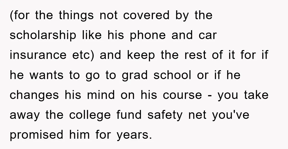(for the things not covered by the scholarship like his phone and car insurance etc) and keep the rest of it for if he wants to go to grad school...