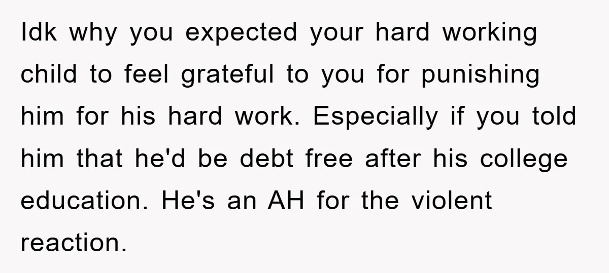 Idk why you expected your hard working child to feel grateful to you for punishing him for his hard work. Especially if you told him that he'd be debt free...