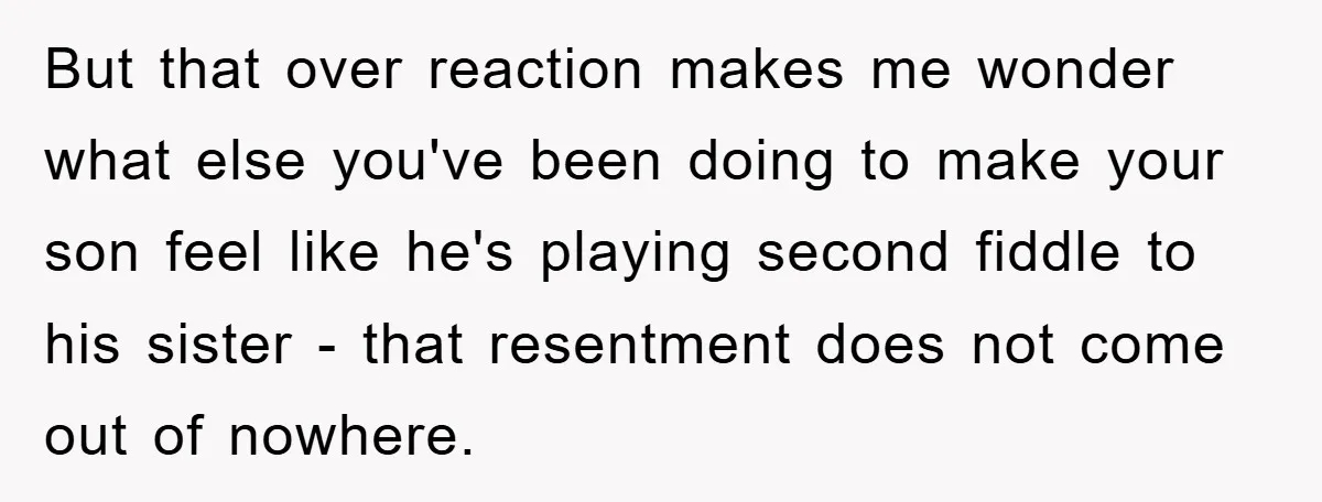 But that over reaction makes me wonder what else you've been doing to make your son feel like he's playing second fiddle to his sister - that resentment does not...