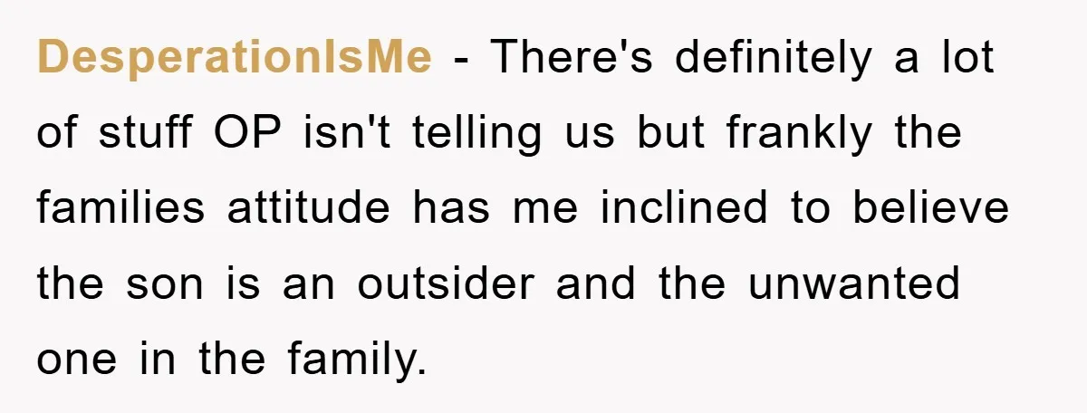 DesperationIsMe − There's definitely a lot of stuff OP isn't telling us but frankly the families attitude has me inclined to believe the son is an outsider and the unwanted...