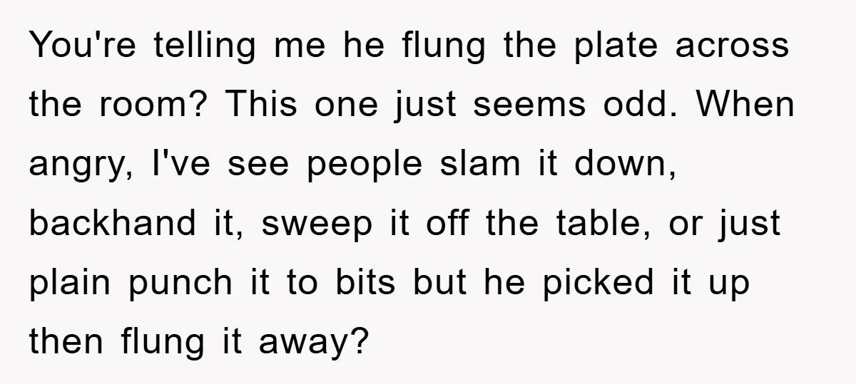 You're telling me he flung the plate across the room? This one just seems odd. When angry, I've see people slam it down, backhand it, sweep it off the table,...