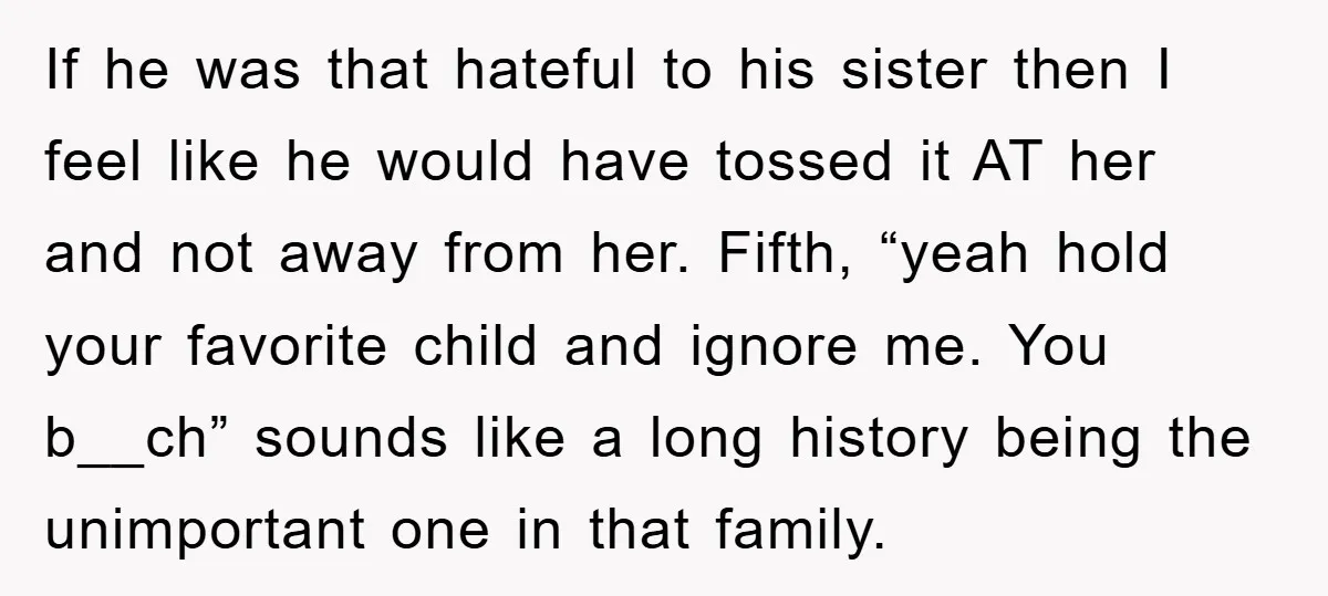 If he was that hateful to his sister then I feel like he would have tossed it AT her and not away from her. Fifth, “yeah hold your favorite child...