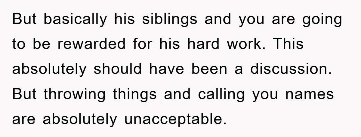 But basically his siblings and you are going to be rewarded for his hard work. This absolutely should have been a discussion. But throwing things and calling you names are...