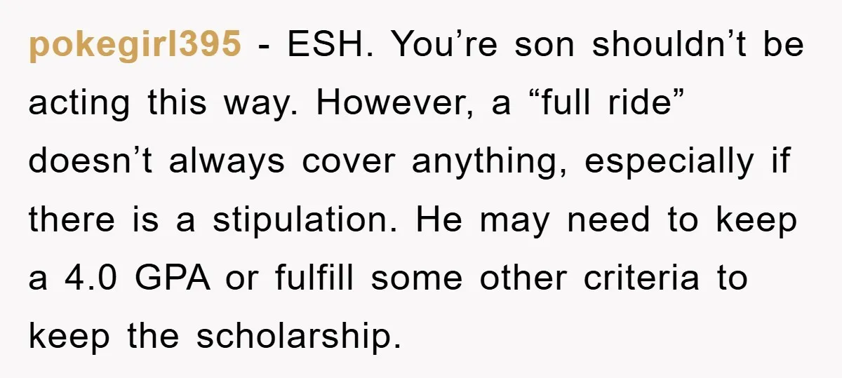 pokegirl395 − ESH. You’re son shouldn’t be acting this way. However, a “full ride” doesn’t always cover anything, especially if there is a stipulation. He may need to keep a...