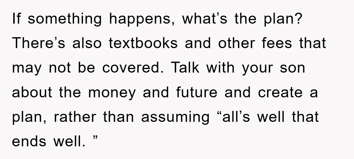 If something happens, what’s the plan? There’s also textbooks and other fees that may not be covered. Talk with your son about the money and future and create a plan,...