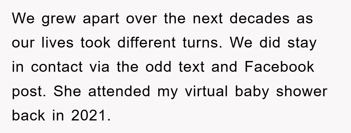 We grew apart over the next decades as our lives took different turns. We did stay in contact via the odd text and Facebook post. She attended my virtual baby...