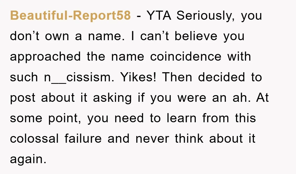 Beautiful-Report58 − YTA Seriously, you don’t own a name. I can’t believe you approached the name coincidence with such n__cissism. Yikes! Then decided to post about it asking if you...
